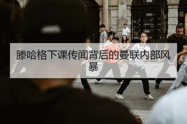滕哈格下课传闻背后的曼联内部风暴
