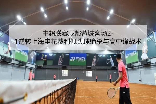 中超联赛成都蓉城客场2-1逆转上海申花费利佩头球绝杀与高中锋战术